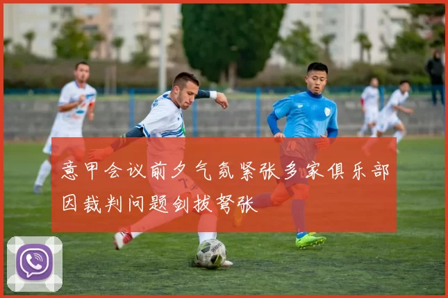 意甲会议前夕气氛紧张多家俱乐部因裁判问题剑拔弩张